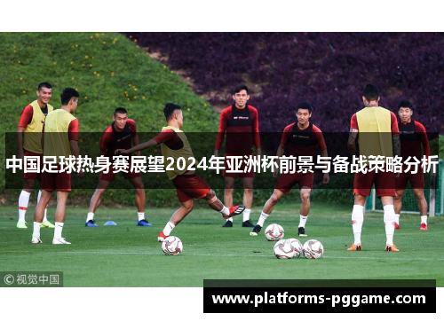 中国足球热身赛展望2024年亚洲杯前景与备战策略分析