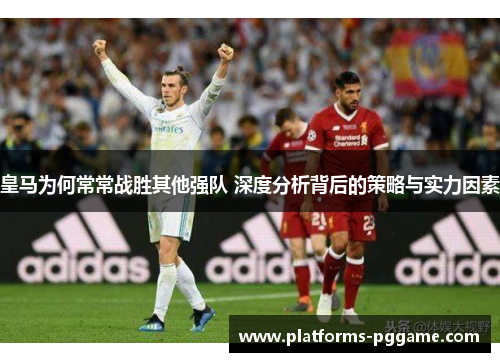 皇马为何常常战胜其他强队 深度分析背后的策略与实力因素 皇马为何常常战胜其他强队 深度分析背后的策略与实力因素