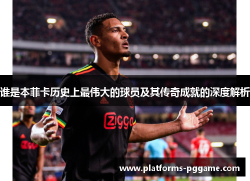 谁是本菲卡历史上最伟大的球员及其传奇成就的深度解析 谁是本菲卡历史上最伟大的球员及其传奇成就的深度解析