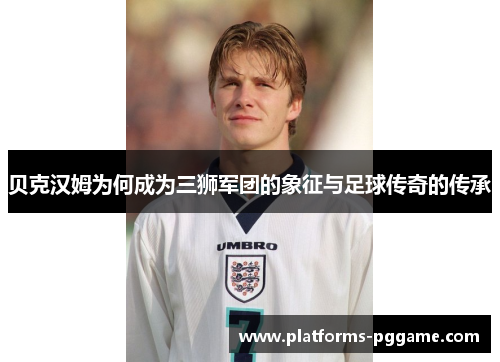 贝克汉姆为何成为三狮军团的象征与足球传奇的传承 贝克汉姆为何成为三狮军团的象征与足球传奇的传承