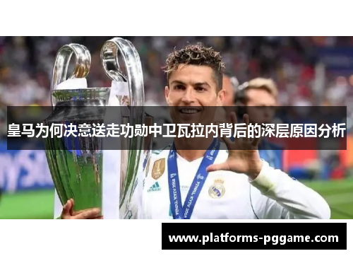 皇马为何决意送走功勋中卫瓦拉内背后的深层原因分析