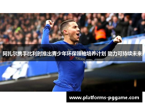 阿扎尔携手比利时推出青少年环保领袖培养计划 助力可持续未来