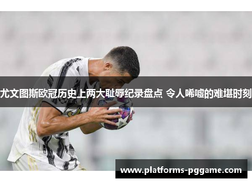 尤文图斯欧冠历史上两大耻辱纪录盘点 令人唏嘘的难堪时刻