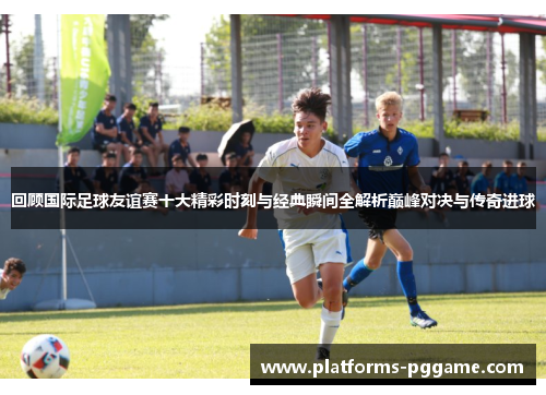 回顾国际足球友谊赛十大精彩时刻与经典瞬间全解析巅峰对决与传奇进球