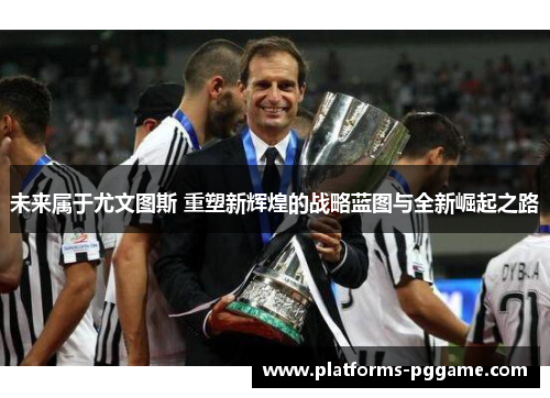 未来属于尤文图斯 重塑新辉煌的战略蓝图与全新崛起之路