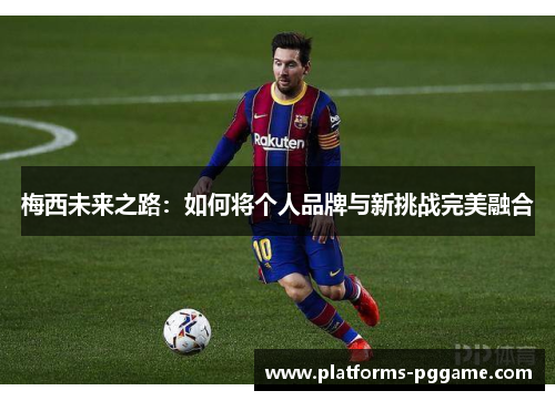 梅西未来之路:如何将个人品牌与新挑战完美融合 梅西未来之路:如何将个人品牌与新挑战完美融合