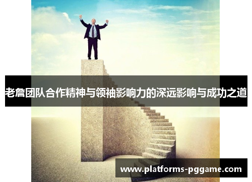 老詹团队合作精神与领袖影响力的深远影响与成功之道
