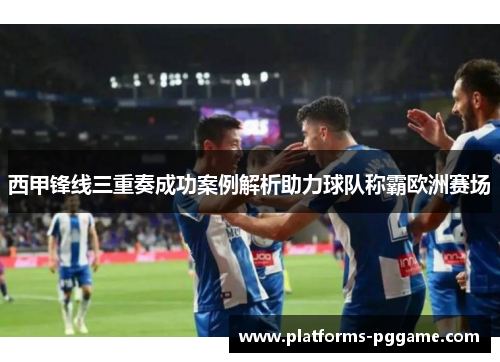 西甲锋线三重奏成功案例解析助力球队称霸欧洲赛场
