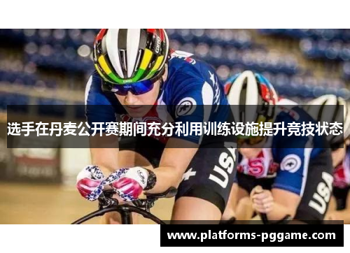 选手在丹麦公开赛期间充分利用训练设施提升竞技状态