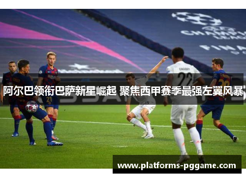 阿尔巴领衔巴萨新星崛起 聚焦西甲赛季最强左翼风暴